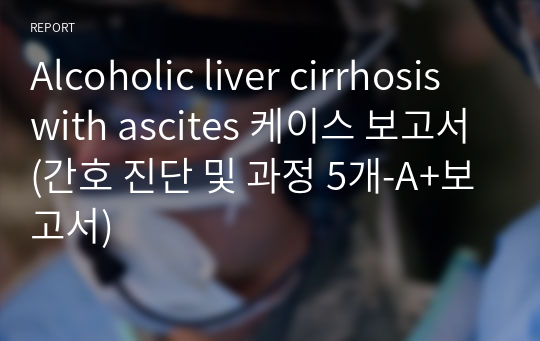 Alcoholic liver cirrhosis with ascites 케이스 보고서(간호 진단 및 과정 5개-A+보고서)