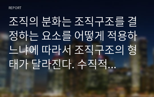 조직의 분화는 조직구조를 결정하는 요소를 어떻게 적용하느냐에 따라서 조직구조의 형태가 달라진다. 수직적, 수평적 조직구조에 대하여 설명하세요