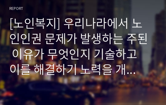 [노인복지] 우리나라에서 노인인권 문제가 발생하는 주된 이유가 무엇인지 기술하고 이를 해결하기 노력을 개인, 가족지역사회의 관점