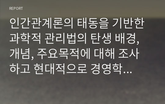 인간관계론의 태동을 기반한 과학적 관리법의 탄생 배경, 개념, 주요목적에 대해 조사하고 현대적으로 경영학에 가져온 파급효과를 조사하시오