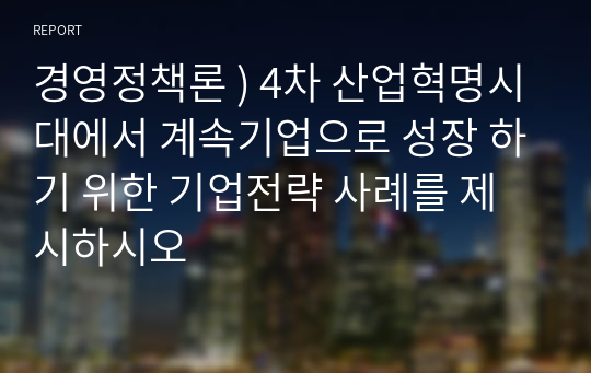 경영정책론 ) 4차 산업혁명시대에서 계속기업으로 성장 하기 위한 기업전략 사례를 제시하시오