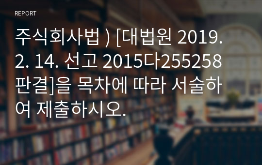 주식회사법 ) [대법원 2019. 2. 14. 선고 2015다255258 판결]을 목차에 따라 서술하여 제출하시오.