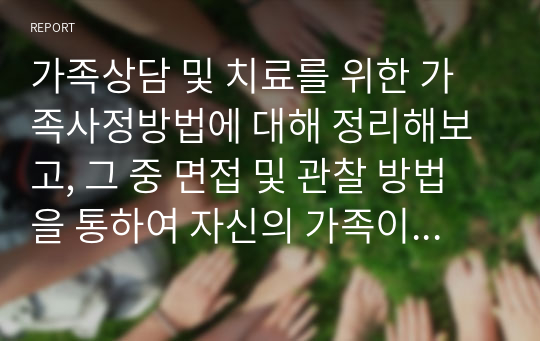 가족상담 및 치료를 위한 가족사정방법에 대해 정리해보고, 그 중 면접 및 관찰 방법을 통하여 자신의 가족이나 이웃 가족 중 한 가족을 사정