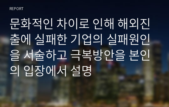 문화적인 차이로 인해 해외진출에 실패한 기업의 실패원인을 서술하고 극복방안을 본인의 입장에서 설명