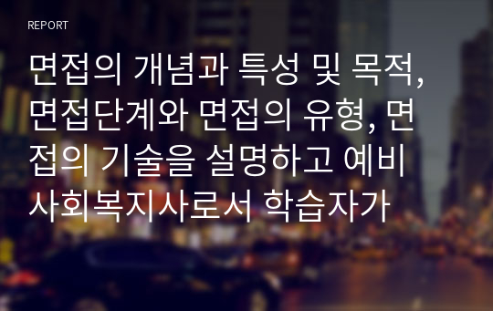 면접의 개념과 특성 및 목적, 면접단계와 면접의 유형, 면접의 기술을 설명하고 예비 사회복지사로서 학습자가