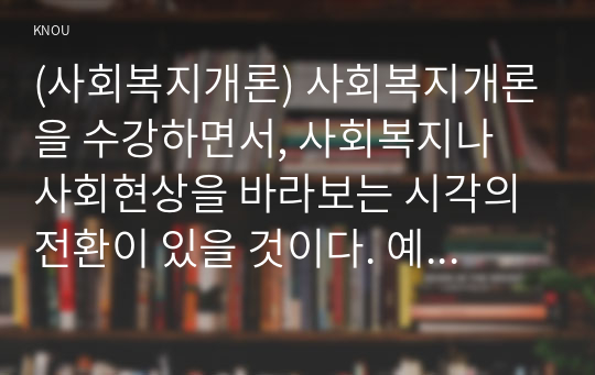 (사회복지개론) 사회복지개론을 수강하면서, 사회복지나 사회현상을 바라보는 시각의 전환이 있을 것이다. 예를 들어, 한국사람들은 보통