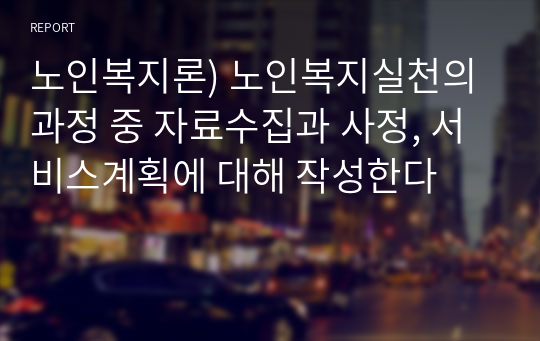 노인복지론) 노인복지실천의 과정 중 자료수집과 사정, 서비스계획에 대해 작성한다