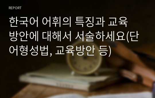 한국어 어휘의 특징과 교육 방안에 대해서 서술하세요(단어형성법, 교육방안 등)