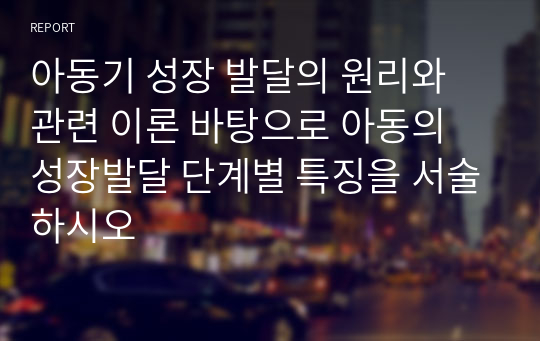 아동기 성장 발달의 원리와 관련 이론 바탕으로 아동의 성장발달 단계별 특징을 서술하시오