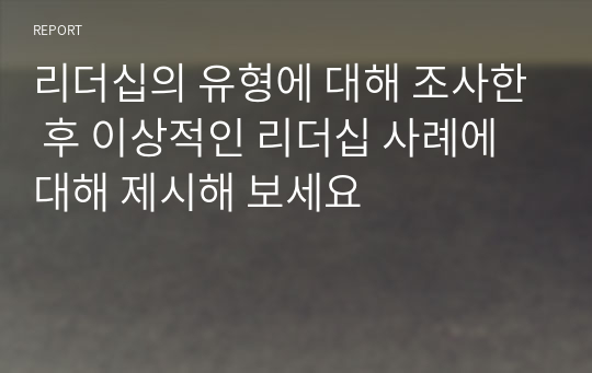 리더십의 유형에 대해 조사한 후 이상적인 리더십 사례에 대해 제시해 보세요