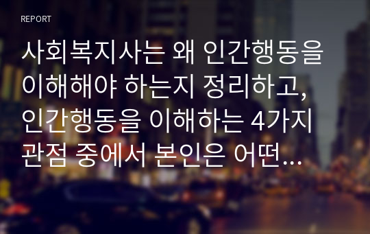 사회복지사는 왜 인간행동을 이해해야 하는지 정리하고, 인간행동을 이해하는 4가지 관점 중에서 본인은 어떤 것이 가장 중요