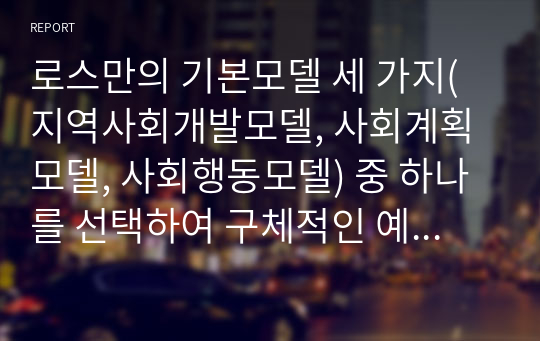 로스만의 기본모델 세 가지(지역사회개발모델, 사회계획모델, 사회행동모델) 중 하나를 선택하여 구체적인 예를 들어 설명