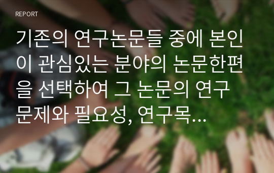 기존의 연구논문들 중에 본인이 관심있는 분야의 논문한편을 선택하여 그 논문의 연구문제와 필요성, 연구목적, 주요이론, 연구방법