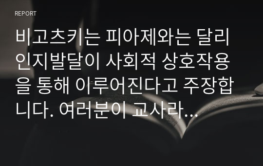 비고츠키는 피아제와는 달리 인지발달이 사회적 상호작용을 통해 이루어진다고 주장합니다. 여러분이 교사라면 어떻게 지도