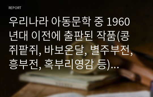 우리나라 아동문학 중 1960년대 이전에 출판된 작품(콩쥐팥쥐, 바보온달, 별주부전, 흥부전, 혹부리영감 등)을 하나 선택하여 읽고