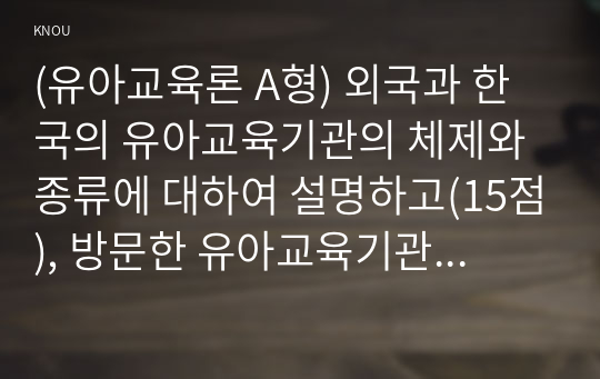 (유아교육론 A형) 외국과 한국의 유아교육기관의 체제와 종류에 대하여 설명하고(15점), 방문한 유아교육기관에 대하여 보고 느낀 점을 서술