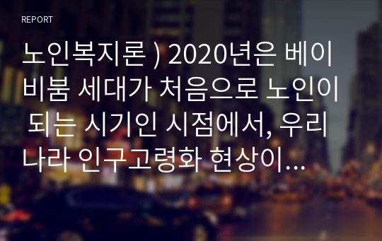 노인복지론 ) 2020년은 베이비붐 세대가 처음으로 노인이 되는 시기인 시점에서, 우리나라 인구고령화 현상이 사회,경제 전반에 미치는 영향이 무엇인지 살펴보고 이에 대한 문제해결을 위한 구체적인 방안을 모색해 보세요.