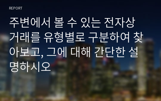 주변에서 볼 수 있는 전자상거래를 유형별로 구분하여 찾아보고, 그에 대해 간단한 설명하시오