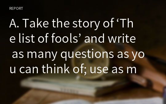 A. Take the story of ‘The list of fools’ and write as many questions as you can think of; use as many question types as you can for each of the five levels.