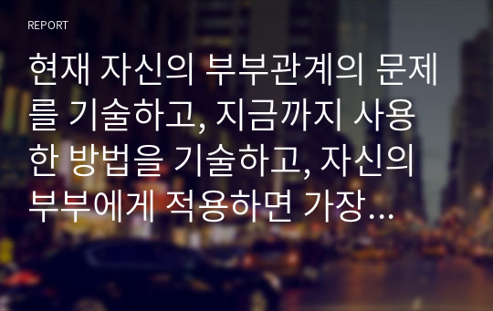 현재 자신의 부부관계의 문제를 기술하고, 지금까지 사용한 방법을 기술하고, 자신의 부부에게 적용하면 가장 효과적일 것 같은 문제해결방법을 기술하시오. 결혼하지 않았다면 가족관계, 연인관계, 친구관계, 직장동료관계등등 관계의 문제를 주제로 기술하시오.