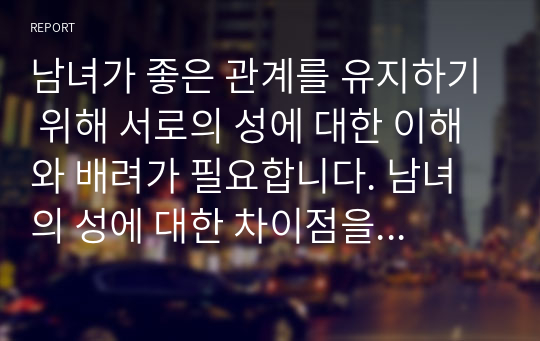 남녀가 좋은 관계를 유지하기 위해 서로의 성에 대한 이해와 배려가 필요합니다. 남녀의 성에 대한 차이점을 기술하고