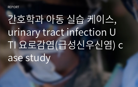 간호학과 아동 실습 케이스, urinary tract infection UTI 요로감염(급성신우신염) case study