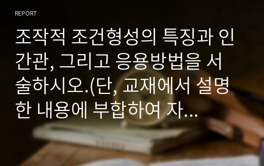 조작적 조건형성의 특징과 인간관, 그리고 응용방법을 서술하시오.(단, 교재에서 설명한 내용에 부합하여 자신이 응용