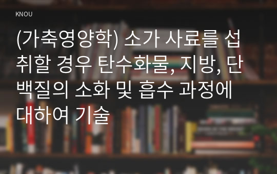 (가축영양학) 소가 사료를 섭취할 경우 탄수화물, 지방, 단백질의 소화 및 흡수 과정에 대하여 기술