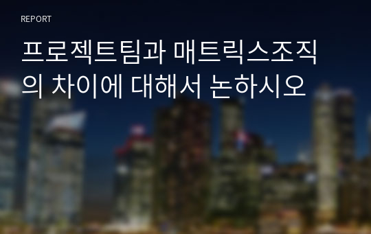 프로젝트팀과 매트릭스조직의 차이에 대해서 논하시오