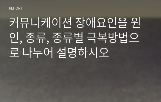 커뮤니케이션 장애요인을 원인, 종류, 종류별 극복방법으로 나누어 설명하시오