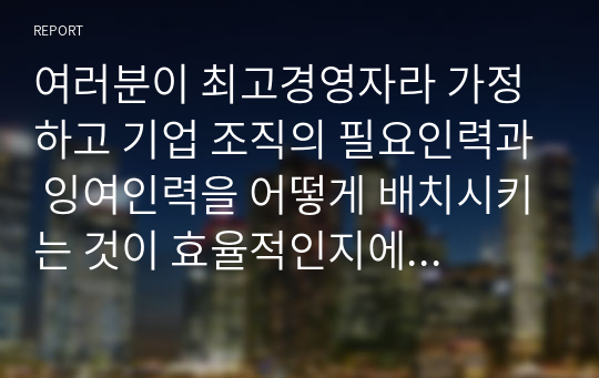 여러분이 최고경영자라 가정하고 기업 조직의 필요인력과 잉여인력을 어떻게 배치시키는 것이 효율적인지에 대해서 작성하시오