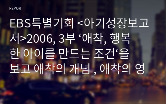 EBS특별기회 &lt;아기성장보고서&gt;2006, 3부 ‘애착, 행복한 아이를 만드는 조건‘을 보고 애착의 개념 , 애착의 영향, 부모의 역할 등에 대해 서술하시오.