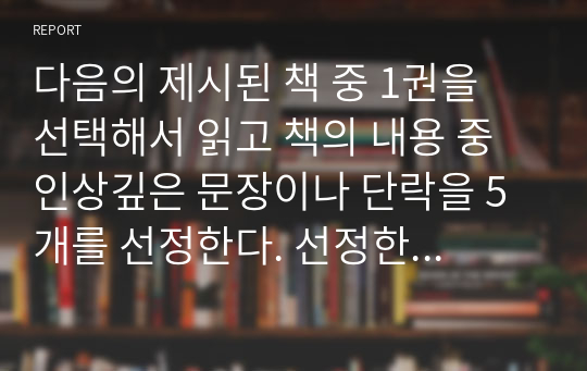 다음의 제시된 책 중 1권을 선택해서 읽고 책의 내용 중 인상깊은 문장이나 단락을 5개를 선정한다. 선정한 이유를 (2)