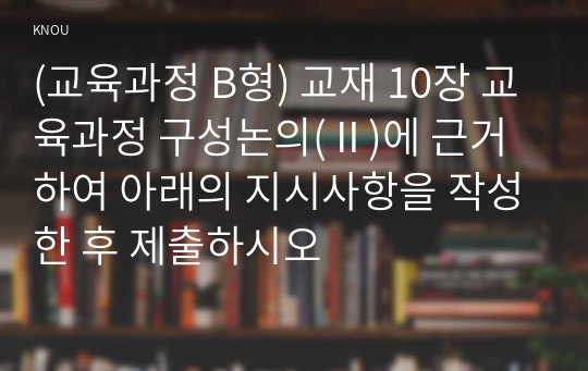 (교육과정 B형) 교재 10장 교육과정 구성논의(Ⅱ)에 근거하여 아래의 지시사항을 작성한 후 제출하시오