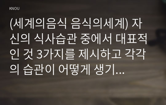 (세계의음식 음식의세계) 자신의 식사습관 중에서 대표적인 것 3가지를 제시하고 각각의 습관이 어떻게 생기게 되었는지에 대한 배경이유