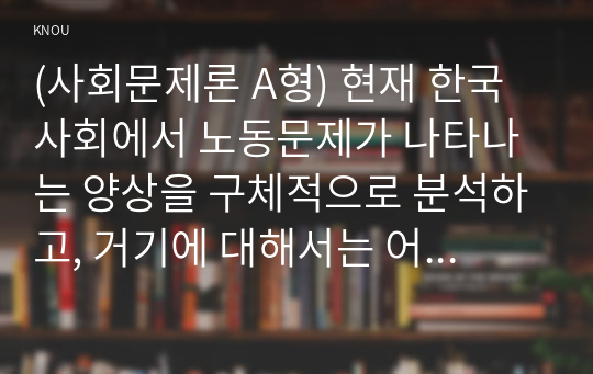 (사회문제론 A형) 현재 한국사회에서 노동문제가 나타나는 양상을 구체적으로 분석하고, 거기에 대해서는 어떠한 해법이 제시되고 있는지