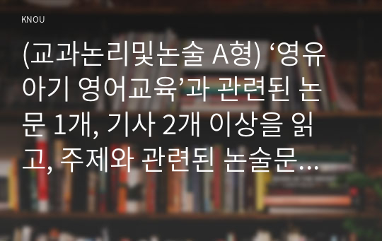 (교과논리및논술 A형) ‘영유아기 영어교육’과 관련된 논문 1개, 기사 2개 이상을 읽고, 주제와 관련된 논술문을 작성