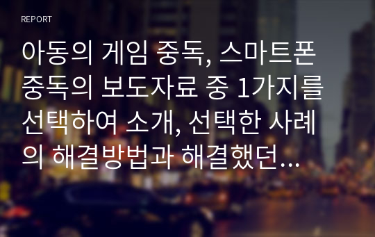 아동의 게임 중독, 스마트폰 중독의 보도자료 중 1가지를 선택하여 소개, 선택한 사례의 해결방법과 해결했던 사례