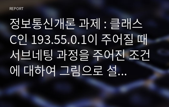 정보통신개론 과제 : 클래스 C인 193.55.0.1이 주어질 때 서브네팅 과정을 주어진 조건에 대하여 그림으로 설명하고 2비트 그리고 3비트로 서브네팅을 하는 경우 서브네트워크수, 각 서브네트워크의 호스트수 그리고 총 IP수를 수식을 사용하여 표현하시오.