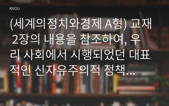 (세계의정치와경제 A형) 교재 2장의 내용을 참조하여, 우리 사회에서 시행되었던 대표적인 신자유주의적 정책들을 살펴보고 그것이 우리 사회에 어떤 영향