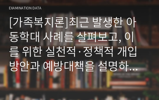 [가족복지론]최근 발생한 아동학대 사례를 살펴보고, 이를 위한 실천적·정책적 개입방안과 예방대책을 설명하시오.