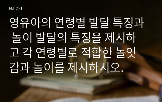 영유아의 연령별 발달 특징과 놀이 발달의 특징을 제시하고 각 연령별로 적합한 놀잇감과 놀이를 제시하시오.