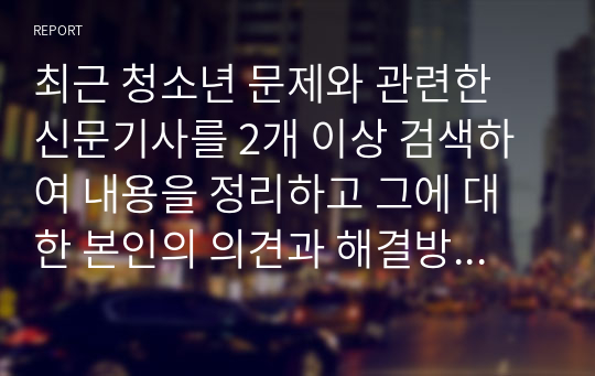 최근 청소년 문제와 관련한 신문기사를 2개 이상 검색하여 내용을 정리하고 그에 대한 본인의 의견과 해결방안을 서술