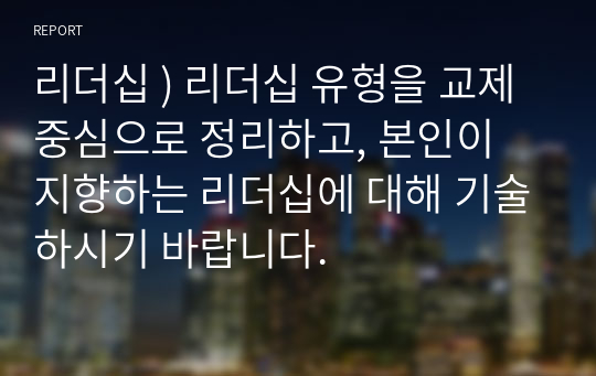 리더십 ) 리더십 유형을 교제 중심으로 정리하고, 본인이 지향하는 리더십에 대해 기술하시기 바랍니다.