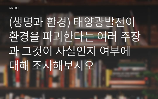 (생명과 환경) 태양광발전이 환경을 파괴한다는 여러 주장과 그것이 사실인지 여부에 대해 조사해보시오