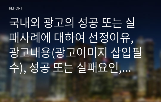 국내외 광고의 성공 또는 실패사례에 대하여 선정이유, 광고내용(광고이미지 삽입필수), 성공 또는 실패요인, 사례