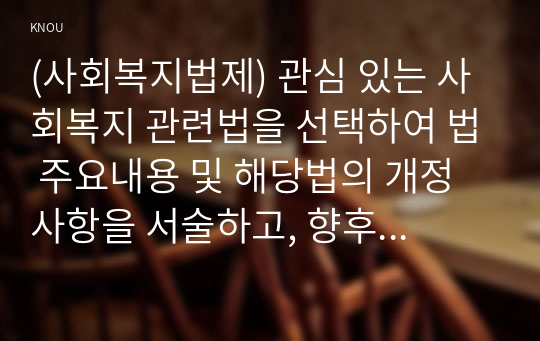 (사회복지법제) 관심 있는 사회복지 관련법을 선택하여 법 주요내용 및 해당법의 개정 사항을 서술하고, 향후 법 개정이 필요하다고 생각하는 내용