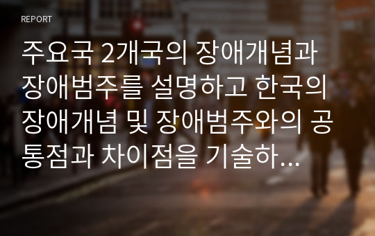 주요국 2개국의 장애개념과 장애범주를 설명하고 한국의 장애개념 및 장애범주와의 공통점과 차이점을 기술하고 또한 이를 기반으로 하여 한국의 장애개념 및 장애범주 규정의 한계와 개선점을 개인의 견해를 담아 작성하시오.