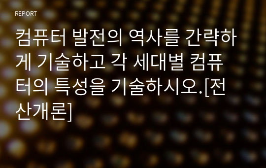 컴퓨터 발전의 역사를 간략하게 기술하고 각 세대별 컴퓨터의 특성을 기술하시오.[전산개론]