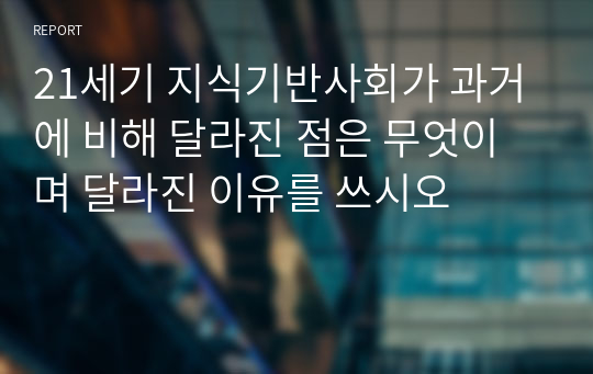 21세기 지식기반사회가 과거에 비해 달라진 점은 무엇이며 달라진 이유를 쓰시오
